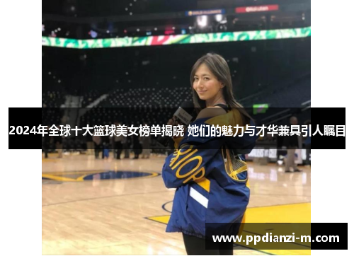 2024年全球十大篮球美女榜单揭晓 她们的魅力与才华兼具引人瞩目