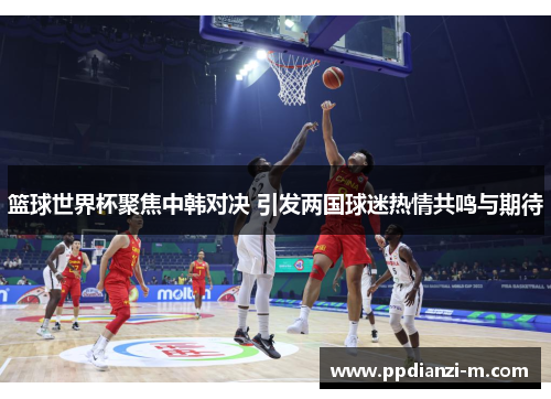 篮球世界杯聚焦中韩对决 引发两国球迷热情共鸣与期待
