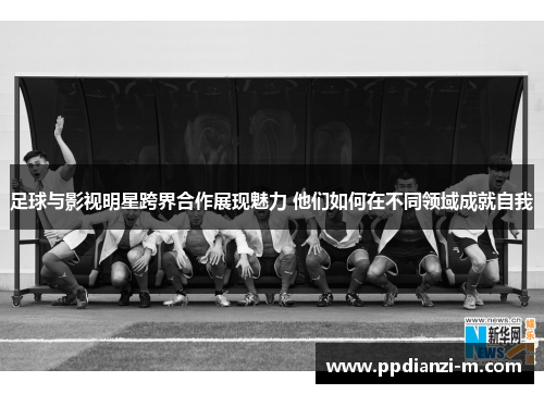 足球与影视明星跨界合作展现魅力 他们如何在不同领域成就自我