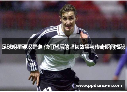足球明星硬汉是谁 他们背后的坚韧故事与传奇瞬间揭秘