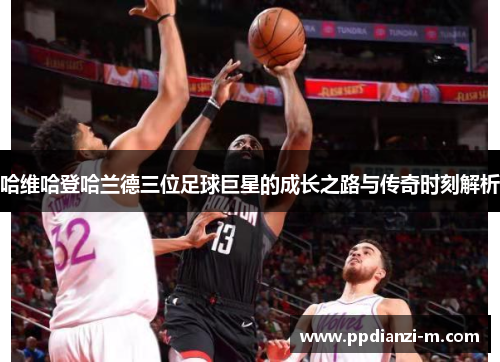 哈维哈登哈兰德三位足球巨星的成长之路与传奇时刻解析