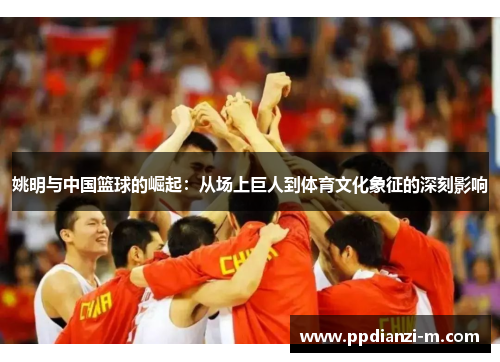 姚明与中国篮球的崛起：从场上巨人到体育文化象征的深刻影响